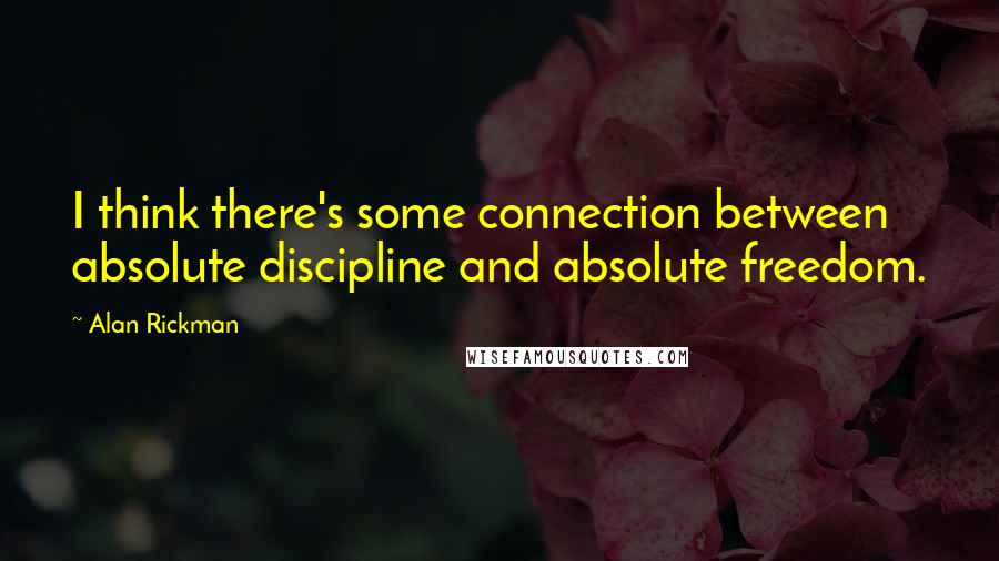 Alan Rickman Quotes: I think there's some connection between absolute discipline and absolute freedom.