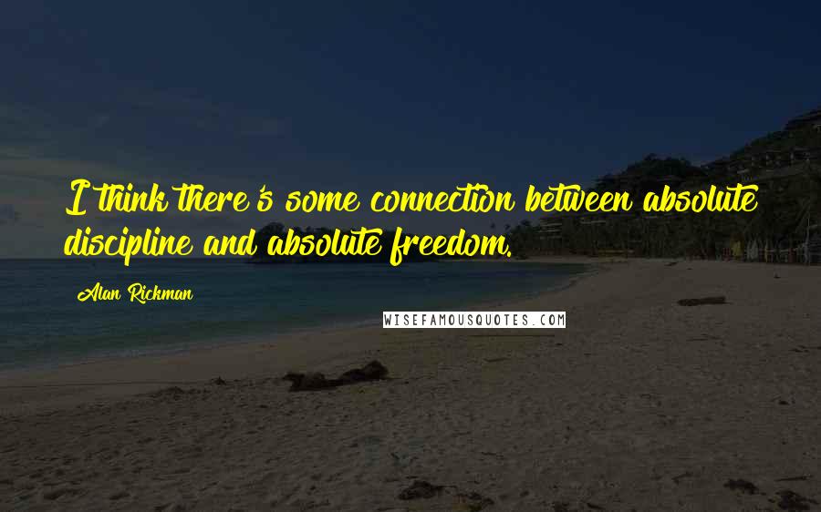 Alan Rickman Quotes: I think there's some connection between absolute discipline and absolute freedom.