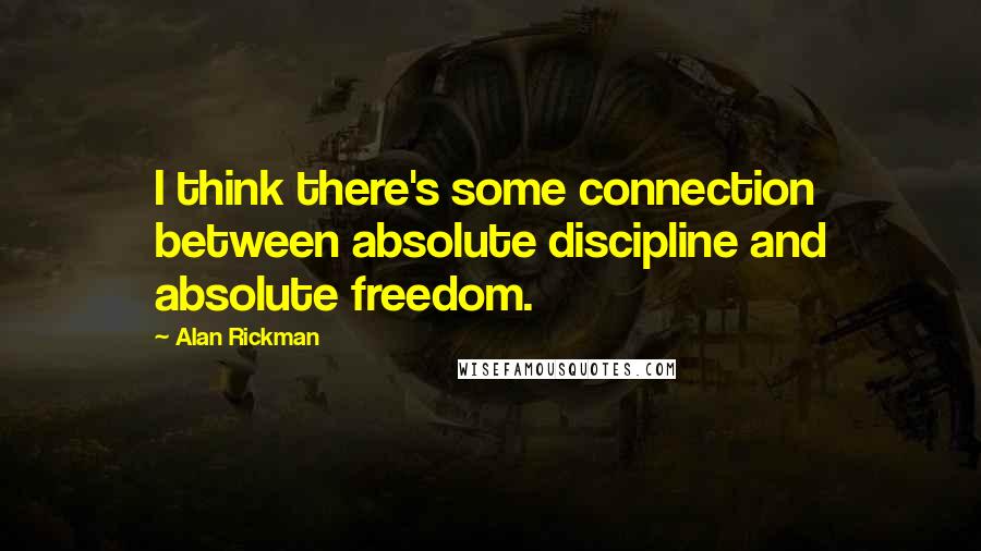 Alan Rickman Quotes: I think there's some connection between absolute discipline and absolute freedom.