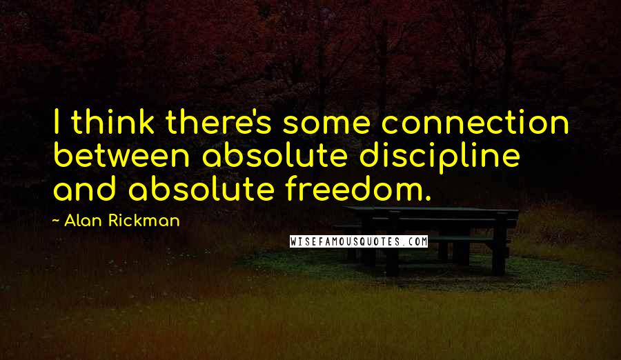 Alan Rickman Quotes: I think there's some connection between absolute discipline and absolute freedom.