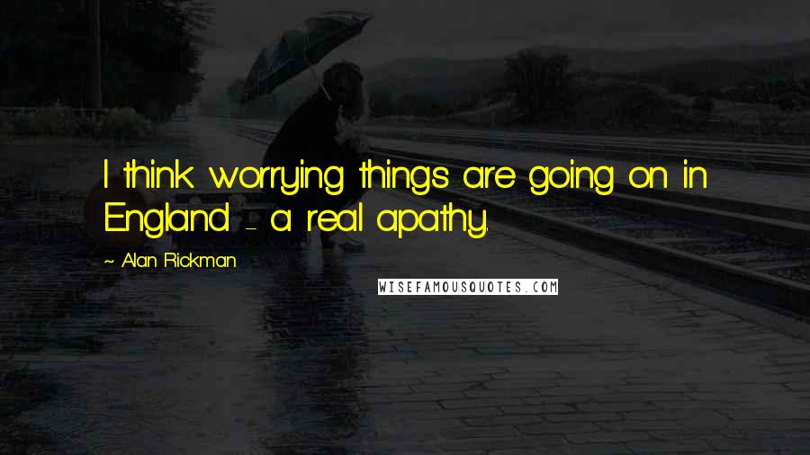 Alan Rickman Quotes: I think worrying things are going on in England - a real apathy.