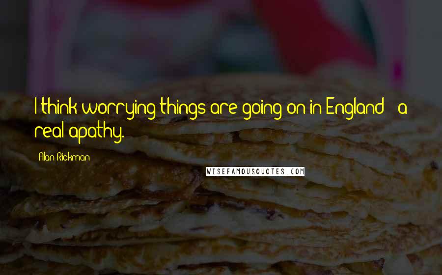 Alan Rickman Quotes: I think worrying things are going on in England - a real apathy.