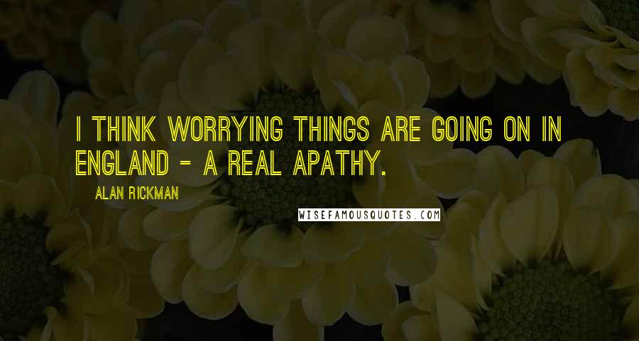 Alan Rickman Quotes: I think worrying things are going on in England - a real apathy.