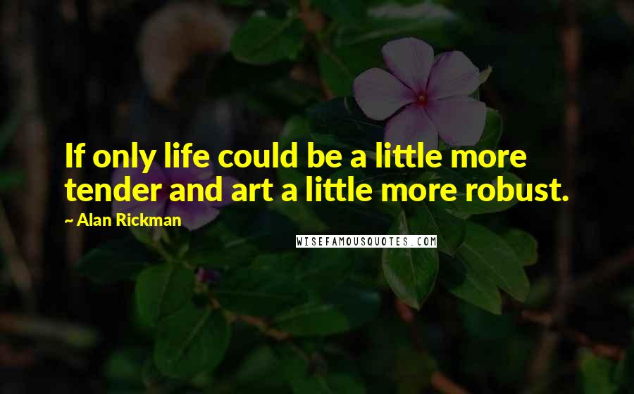 Alan Rickman Quotes: If only life could be a little more tender and art a little more robust.