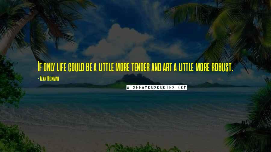 Alan Rickman Quotes: If only life could be a little more tender and art a little more robust.