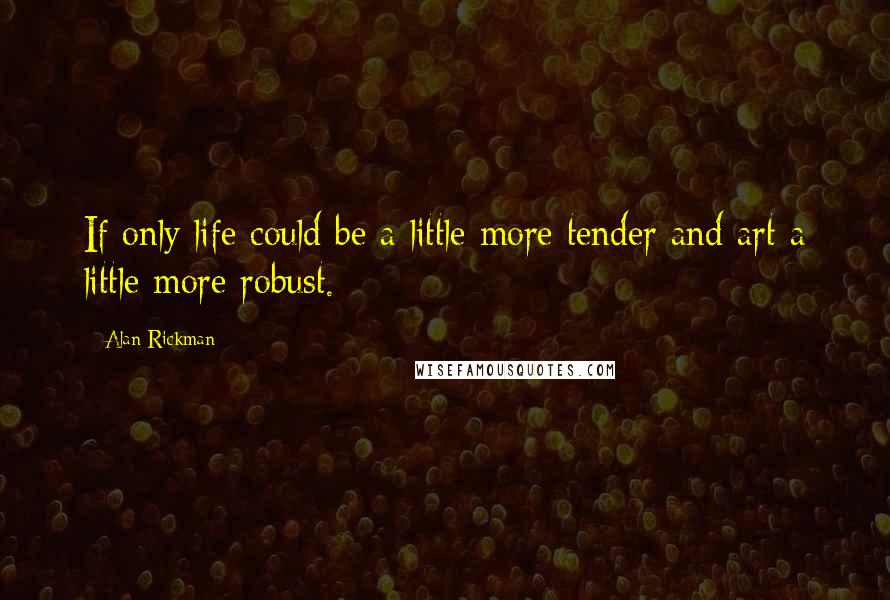 Alan Rickman Quotes: If only life could be a little more tender and art a little more robust.