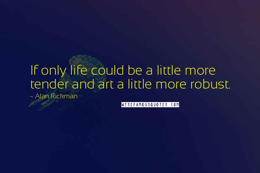 Alan Rickman Quotes: If only life could be a little more tender and art a little more robust.