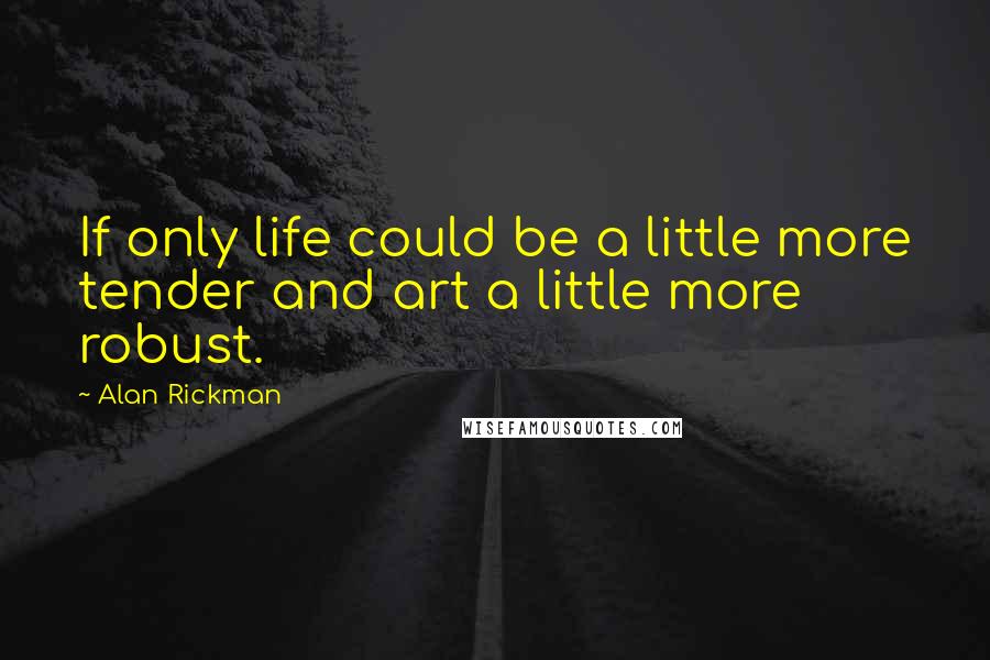 Alan Rickman Quotes: If only life could be a little more tender and art a little more robust.