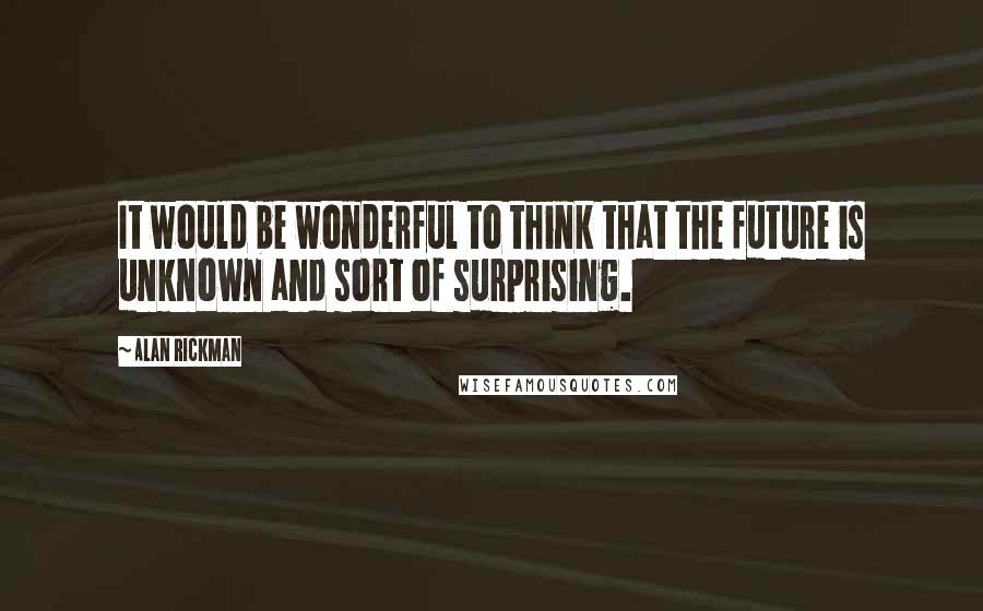 Alan Rickman Quotes: It would be wonderful to think that the future is unknown and sort of surprising.