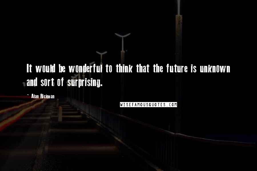 Alan Rickman Quotes: It would be wonderful to think that the future is unknown and sort of surprising.