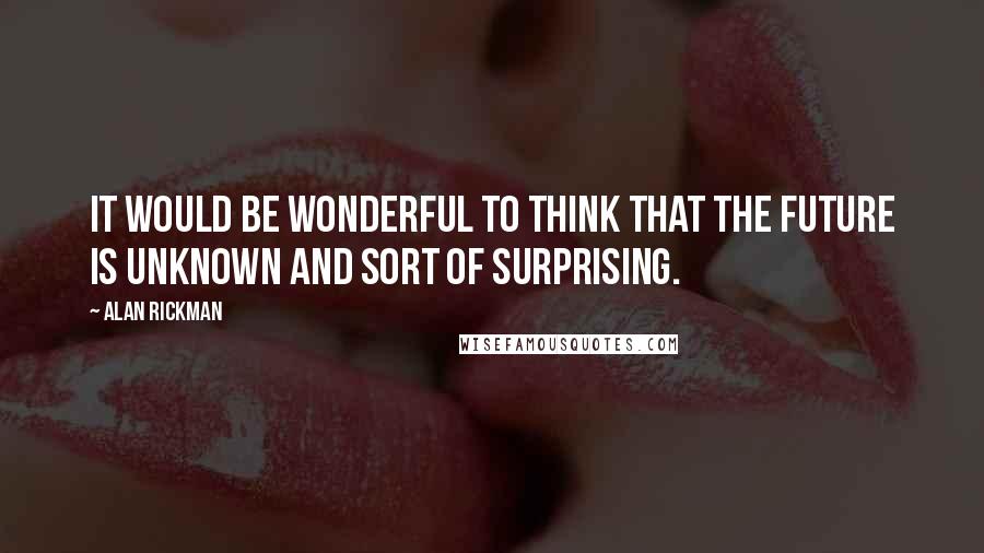 Alan Rickman Quotes: It would be wonderful to think that the future is unknown and sort of surprising.
