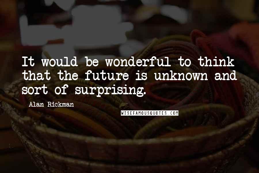 Alan Rickman Quotes: It would be wonderful to think that the future is unknown and sort of surprising.