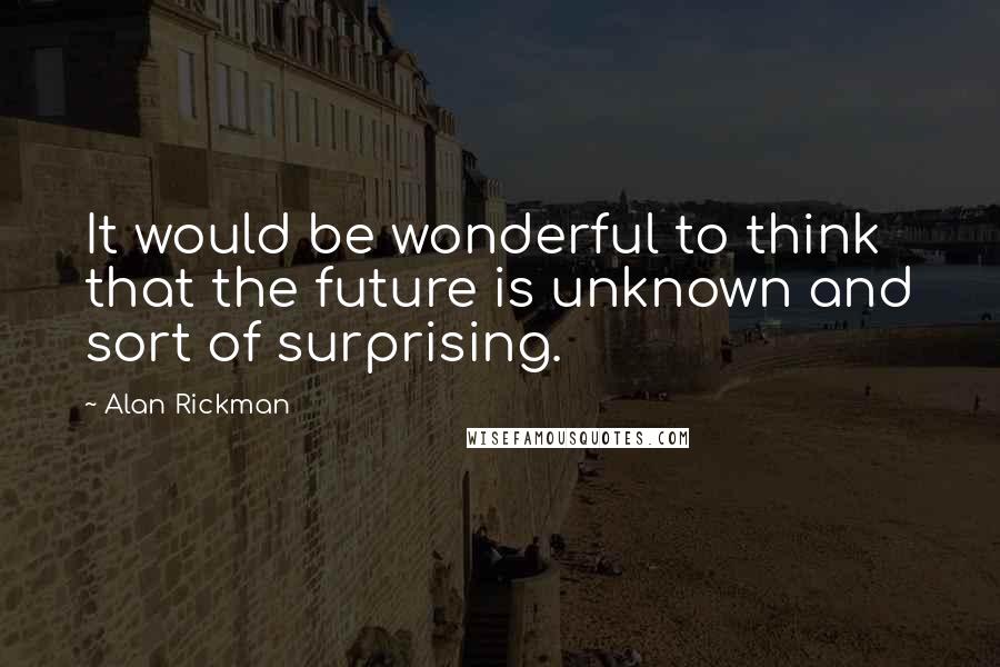 Alan Rickman Quotes: It would be wonderful to think that the future is unknown and sort of surprising.