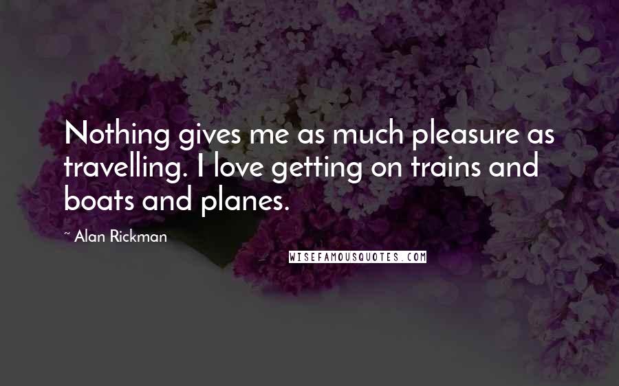 Alan Rickman Quotes: Nothing gives me as much pleasure as travelling. I love getting on trains and boats and planes.