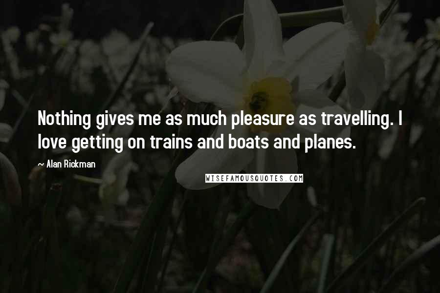 Alan Rickman Quotes: Nothing gives me as much pleasure as travelling. I love getting on trains and boats and planes.