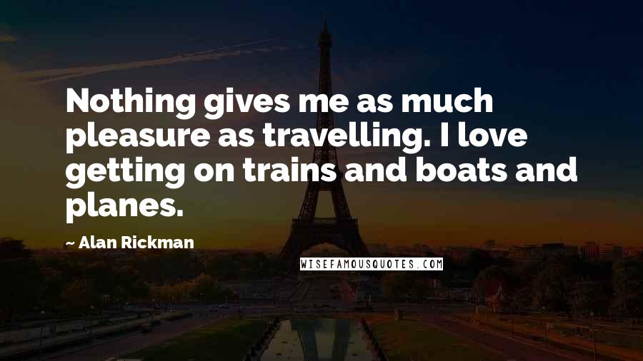 Alan Rickman Quotes: Nothing gives me as much pleasure as travelling. I love getting on trains and boats and planes.