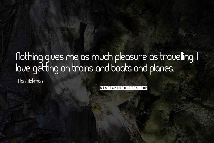 Alan Rickman Quotes: Nothing gives me as much pleasure as travelling. I love getting on trains and boats and planes.