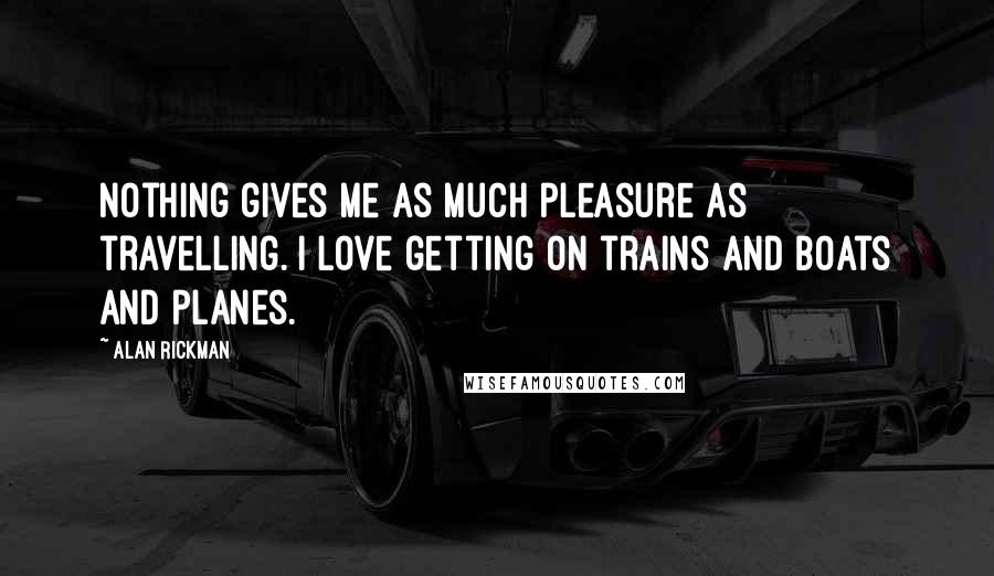 Alan Rickman Quotes: Nothing gives me as much pleasure as travelling. I love getting on trains and boats and planes.