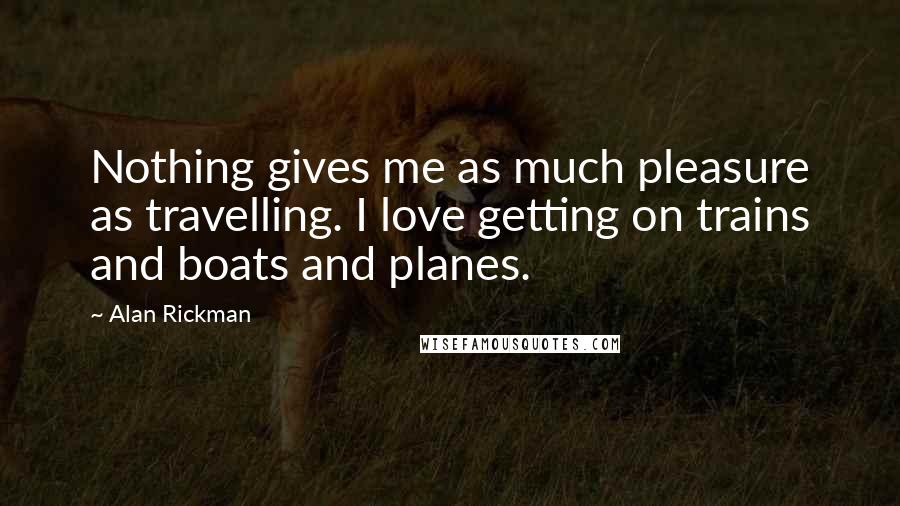 Alan Rickman Quotes: Nothing gives me as much pleasure as travelling. I love getting on trains and boats and planes.