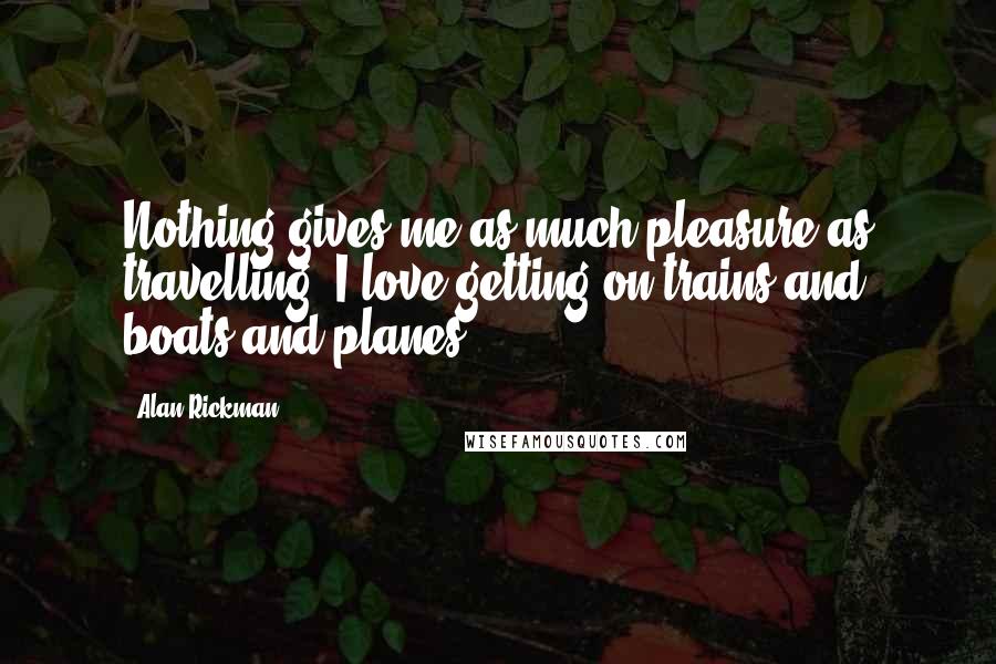 Alan Rickman Quotes: Nothing gives me as much pleasure as travelling. I love getting on trains and boats and planes.