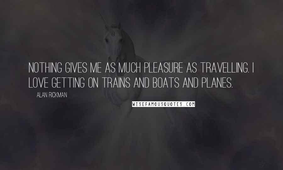 Alan Rickman Quotes: Nothing gives me as much pleasure as travelling. I love getting on trains and boats and planes.