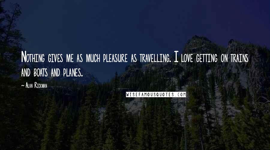 Alan Rickman Quotes: Nothing gives me as much pleasure as travelling. I love getting on trains and boats and planes.