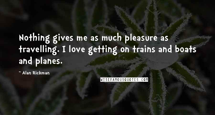 Alan Rickman Quotes: Nothing gives me as much pleasure as travelling. I love getting on trains and boats and planes.