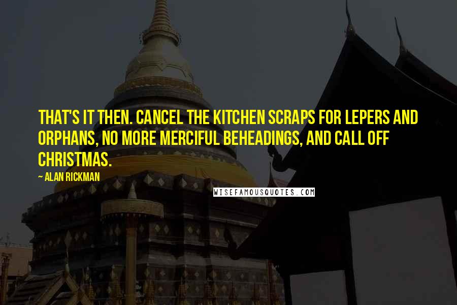 Alan Rickman Quotes: That's it then. Cancel the kitchen scraps for lepers and orphans, no more merciful beheadings, and call off Christmas.