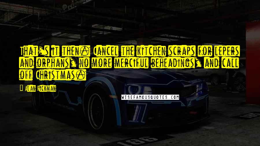 Alan Rickman Quotes: That's it then. Cancel the kitchen scraps for lepers and orphans, no more merciful beheadings, and call off Christmas.