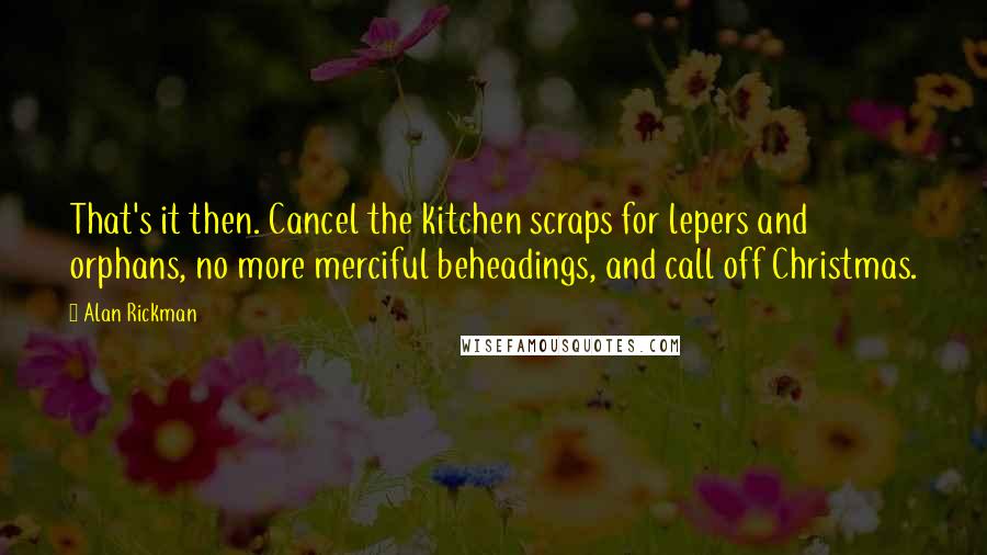 Alan Rickman Quotes: That's it then. Cancel the kitchen scraps for lepers and orphans, no more merciful beheadings, and call off Christmas.