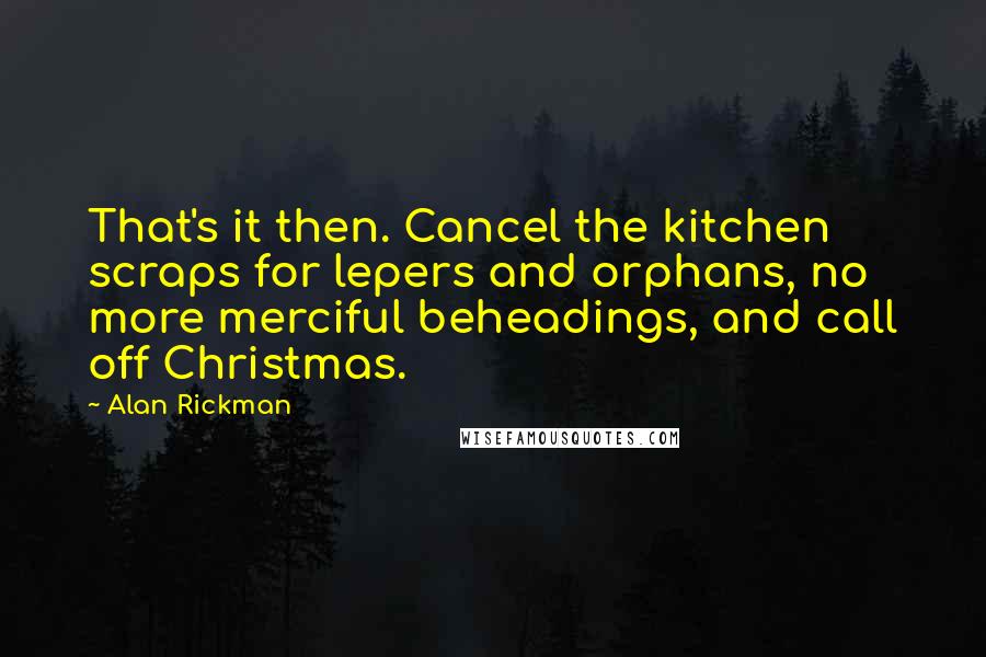 Alan Rickman Quotes: That's it then. Cancel the kitchen scraps for lepers and orphans, no more merciful beheadings, and call off Christmas.