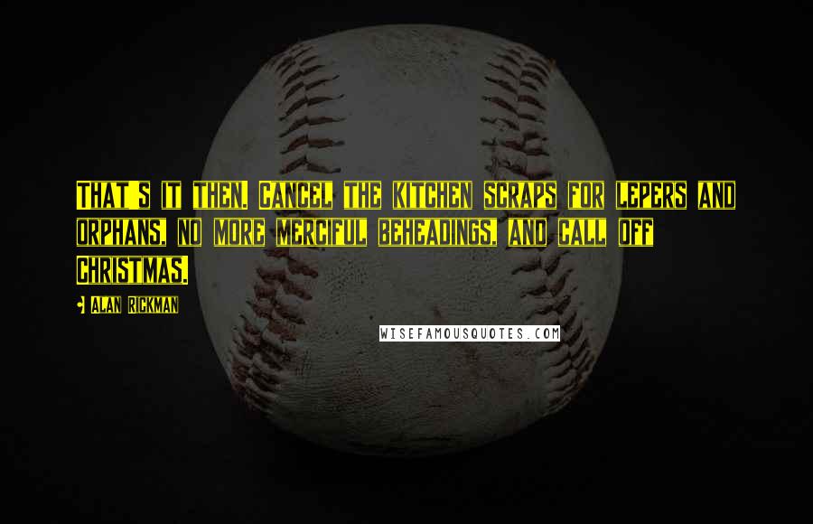 Alan Rickman Quotes: That's it then. Cancel the kitchen scraps for lepers and orphans, no more merciful beheadings, and call off Christmas.