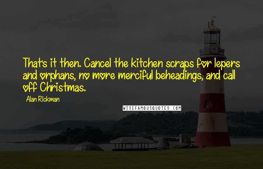 Alan Rickman Quotes: That's it then. Cancel the kitchen scraps for lepers and orphans, no more merciful beheadings, and call off Christmas.