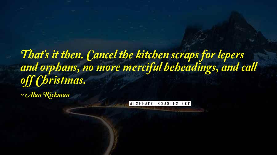 Alan Rickman Quotes: That's it then. Cancel the kitchen scraps for lepers and orphans, no more merciful beheadings, and call off Christmas.