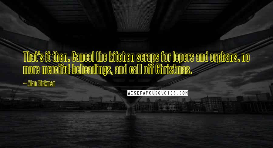 Alan Rickman Quotes: That's it then. Cancel the kitchen scraps for lepers and orphans, no more merciful beheadings, and call off Christmas.