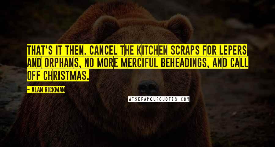 Alan Rickman Quotes: That's it then. Cancel the kitchen scraps for lepers and orphans, no more merciful beheadings, and call off Christmas.