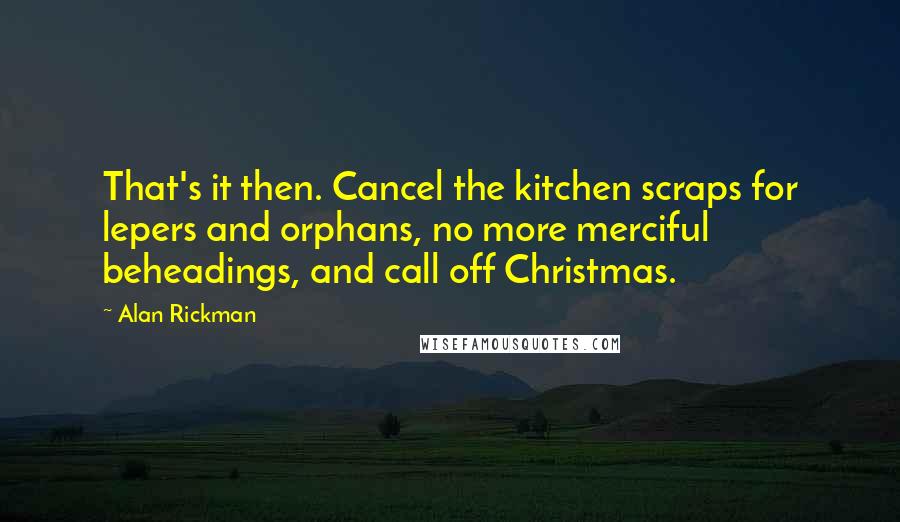 Alan Rickman Quotes: That's it then. Cancel the kitchen scraps for lepers and orphans, no more merciful beheadings, and call off Christmas.
