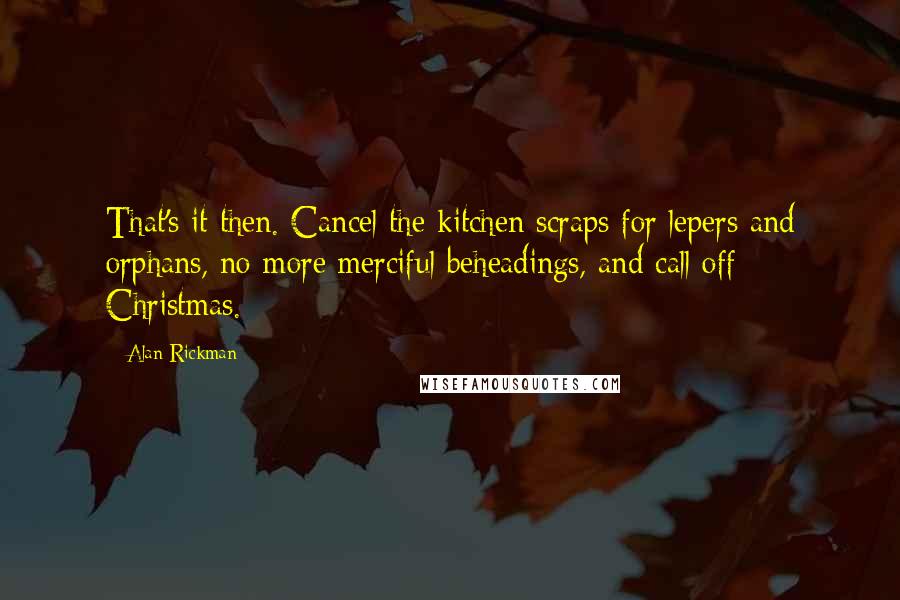 Alan Rickman Quotes: That's it then. Cancel the kitchen scraps for lepers and orphans, no more merciful beheadings, and call off Christmas.