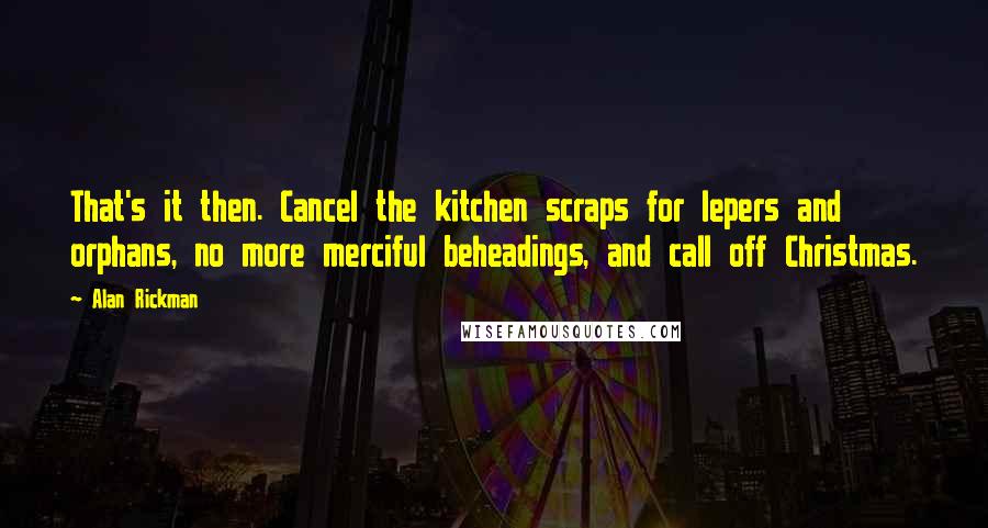 Alan Rickman Quotes: That's it then. Cancel the kitchen scraps for lepers and orphans, no more merciful beheadings, and call off Christmas.