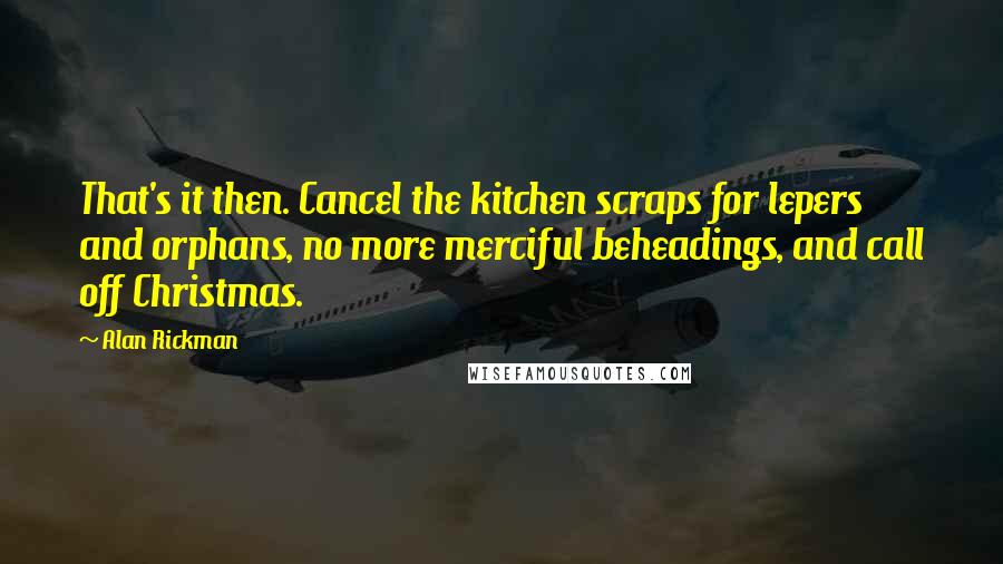 Alan Rickman Quotes: That's it then. Cancel the kitchen scraps for lepers and orphans, no more merciful beheadings, and call off Christmas.