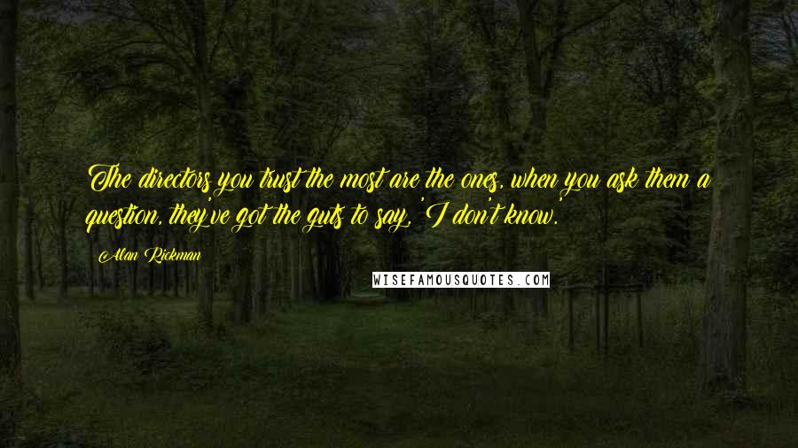 Alan Rickman Quotes: The directors you trust the most are the ones, when you ask them a question, they've got the guts to say, 'I don't know.'