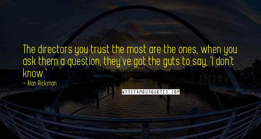 Alan Rickman Quotes: The directors you trust the most are the ones, when you ask them a question, they've got the guts to say, 'I don't know.'