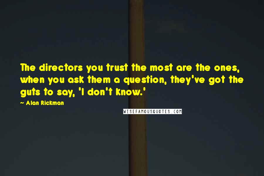 Alan Rickman Quotes: The directors you trust the most are the ones, when you ask them a question, they've got the guts to say, 'I don't know.'