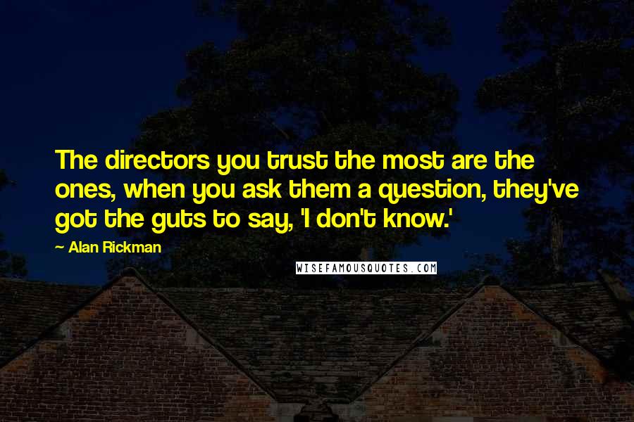 Alan Rickman Quotes: The directors you trust the most are the ones, when you ask them a question, they've got the guts to say, 'I don't know.'
