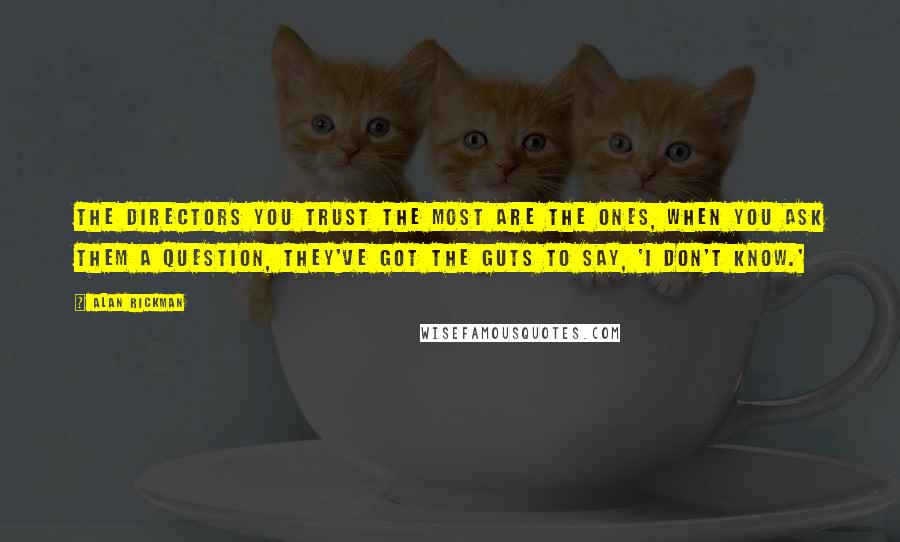 Alan Rickman Quotes: The directors you trust the most are the ones, when you ask them a question, they've got the guts to say, 'I don't know.'