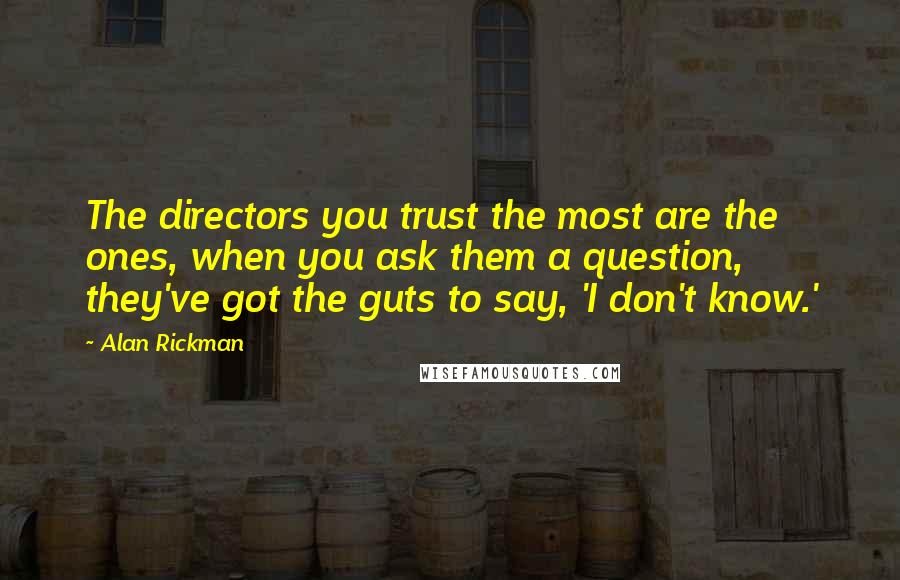 Alan Rickman Quotes: The directors you trust the most are the ones, when you ask them a question, they've got the guts to say, 'I don't know.'