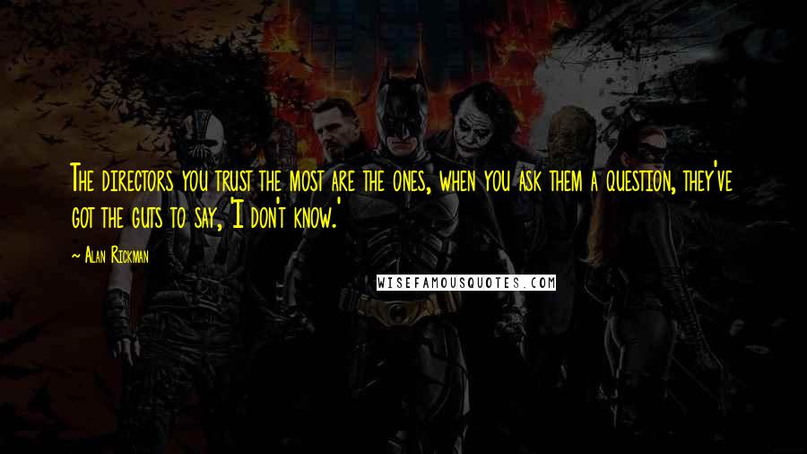 Alan Rickman Quotes: The directors you trust the most are the ones, when you ask them a question, they've got the guts to say, 'I don't know.'