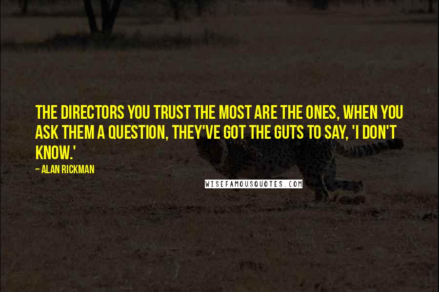 Alan Rickman Quotes: The directors you trust the most are the ones, when you ask them a question, they've got the guts to say, 'I don't know.'