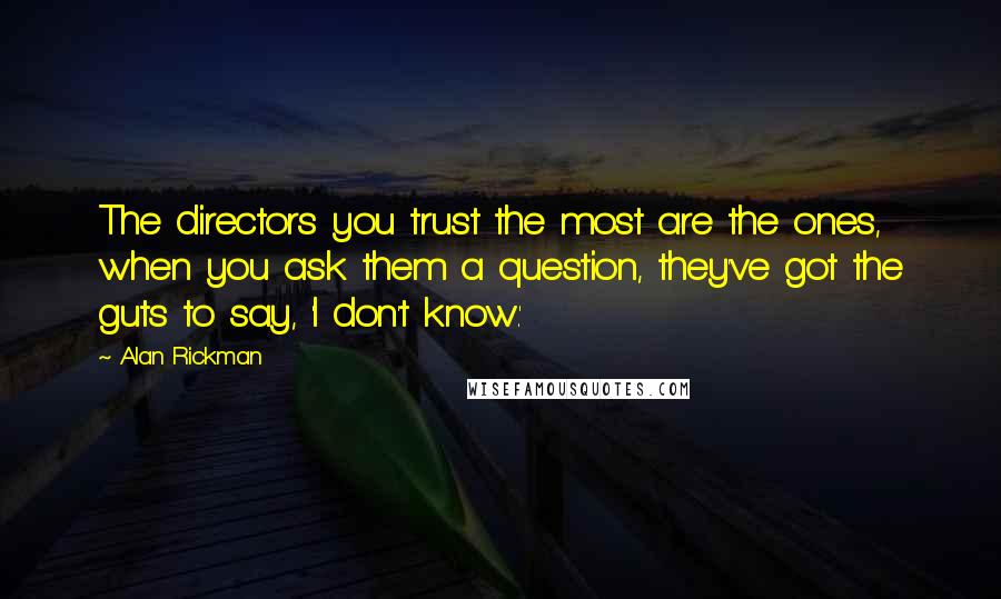 Alan Rickman Quotes: The directors you trust the most are the ones, when you ask them a question, they've got the guts to say, 'I don't know.'