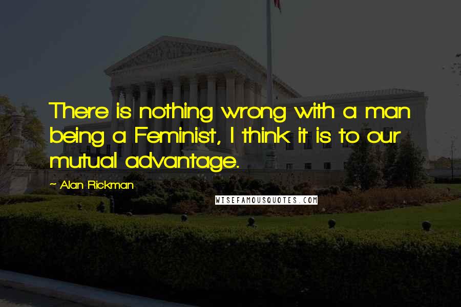 Alan Rickman Quotes: There is nothing wrong with a man being a Feminist, I think it is to our mutual advantage.